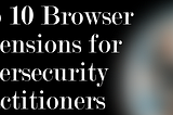 Top 10 Browser Extensions for Cybersecurity Practitioners