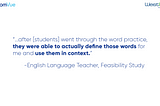 A quotation from an English Language Teacher in the Feasibility Study: “After [students] went through the word practice, they were able to actually define those words for me and use them in context.”