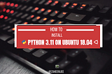 How to Install Python 3.11 on Ubuntu 18.04