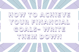 How to Achieve your Financial Goals- Write them down