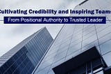 Cultivating Credibility and Inspiring Teams: From Positional Authority to Trusted Leader