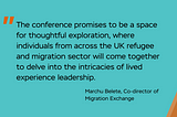 Image with text: The conference promises to be a space for thoughtful exploration, where individuals from across the UK refugee and migration sector will come together to delve into the intricacies of lived experience leadership. Quote from Marchu Belete, Co-director of Migration Exchange