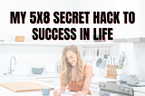 My 5x8 Secret Hack to Success in Life