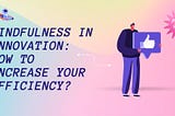 Mindfulness in Innovation: How to Increase Your Efficiency?