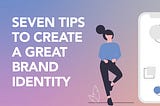 7 TIPS TO CREATE A GREAT BRAND IDENTITY