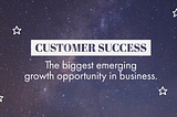 Customer Success: The biggest emerging growth opportunity in business.