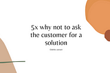 5x why not to ask the customer for a solution.