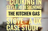 “Cooking in Style: Redesigning the Kitchen Gas Stove — A UX Case Study”