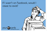 If Facebook ceases to exist…would we exist?