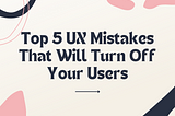 Top 5 UX Mistakes That Will Turn Off Your Users