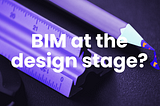 If you are an architect, why shouldn’t you use BIM at the design stage?