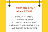A graphic with a yellow background with a white rectangular sign reading Ally Action. Hanging off of it is another sign reading I don’t use intent as an excuse. Instead of saying “It wasn’t my intent to offend or harm you,” I apologize wholeheartedly and pledge to do better. Along the bottom is text reading @betterallies and betterallies.com.