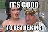 Mel Brooks saying, “it’s good to be the king.”