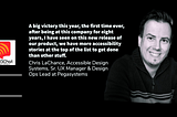 Chris photo smiling. A big victory this year, the first time ever, after being at this company for eight years, I have seen on this new release of our product, we have more accessibility stories at the top of the list to get done than other stuff. Chris LaChance, Accessible Design Systems, Sr. UX Manager & Design Ops Lead at Pegasystems