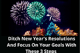 Ditch New Year’s Resolutions And Focus On Your Goals With These 3 Steps