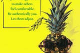 Bright yellow background with a real pineapple wearing sunglasses sitting on a beige wood table. In the upper left corner a black lined square box with two black lined drawn pieces of wheat in each corner. Text is written in the box and reads: Stop shrinking to make others feel comfortable. Be authentically you. Let them adjust.