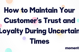 How to Maintain Your Customer’s Trust and Loyalty During Uncertain Times