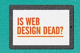 Web Design Is Dead. Or Is It?