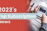 2023’s Top Subscription News