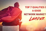 Top 7 Qualities Of -A Good Network Marketing Leader