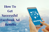 How to Get Successful Facebook Ad Results for Your Business