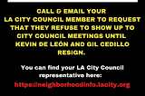 An image of yellow, white and red writing on a black background: “call and email your LA City Council Member to request that they refuse to show up to City Council meetings until Kevin De Leon and Gil Cedillo resign. You can find your LA City Council representative here: https://neighborhoodinfo.lacity.org