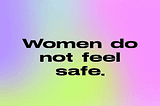 Women do not feel safe. We need you to listen to us.