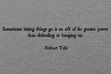 Sometimes letting things go is an act of far greater power than defending or hanging on.