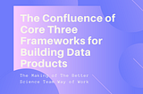 The Confluence of Core Three Frameworks for Building Data Products