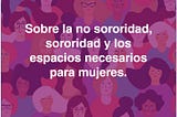 Sobre la no sororidad, la sororidad y los espacios necesarios para mujeres.