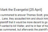 Screenshot, British History website: Thursday after the Feast of St Mark the Evangelist. Walter and John, his servant, were summoned to answer Thomas Scott, groom of the Prince, on a charge that when he wanted to relieve himself in [] Lane, they assaulted him and struck him with a knife, to his damage 100s. The defendants pleaded that they told the plaintiff that it would be more decent to go to the common privies of the City to relieve himself, whereupon the plaintiff wanted to kill Walter…