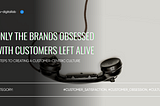 Only the Brands Obsessed with Customers Left Alive: 5 Steps to Creating a Customer-Centric Culture…
