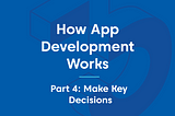 How App Development Works — Part 4: Make Key Decisions