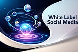 White Label Social Media: What It Is and How It Works