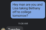 Screenshot of a partial SMS message between two friends. Q:“Hey man are you and Lisa taking Bethany off to college tomorrow?” A: “Tuesday”