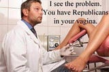 White male doctor looking up at a woman whose legs are in the stirrups in a doc’s office. He says, “I see the problem. You have Republicans in your vagina.”