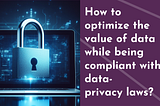 How to maximize the value of data while being compliant with privacy laws?