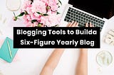 Use These Blogging Tools to Build a Six-Figure Yearly Blog