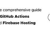 The comprehensive guide to GitHub Actions and Firebase Hosting