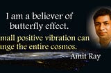 Amit Ray Quote — I am a believer of butterfly effect. A small positive vibration can change the entire cosmos.