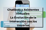 Chatbots y Asistentes Virtuales: La Evolución de la Interacción con los Usuarios