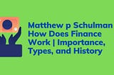 Matthew p Schulman | How Does Finance Work | Importance, Types, and History