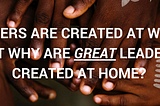 Leaders Are Created At Work, But Why Are Great Leaders Are Created At Home?