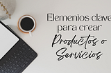 Elementos clave para crear buenos productos y servicios