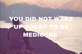 You Did Not Wake Up Today to Be Mediocre