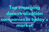 Top emerging decentralization companies in today’s market