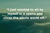 “I just wanted to sit by myself in a space and close the whole world off.”
