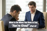 What to Do When You Have to Say, “You’re Fired!” (Part II)