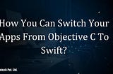 How You Can Switch Your Apps From Objective C To Swift?