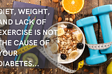 Diet, weight, and lack of exercise are not the cause of your diabetes…